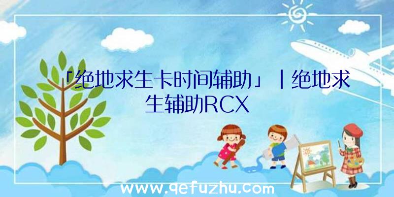「绝地求生卡时间辅助」|绝地求生辅助RCX